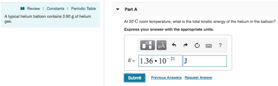 ReviewI Constants I Periodic Table Part A A typical helium balloon contains 0.90 g of helium gas At 20°C room temperature, what is the total kinetic energy of the helium in the balloon? Express your answer with the appropriate units. 1.36.10-21J SubmitPrev ous Answers Request Answer