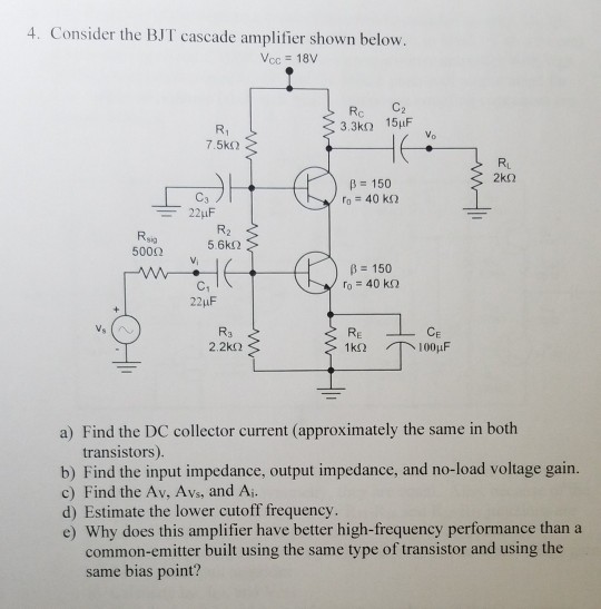 4. Consider the BJT cascade amplifier shown below Vcc 18V R1 3.3ko 15uF r Vo RL B 150 Rsa 500? 56k? Vi B 150 C1 CE 2.2k? a) Find the DC collector current (approximately the same in both transistors). b) Find the input impedance, output impedance, and no-load voltage gain. c) Find the Av, Avs, and Ai d) Estimate the lower cutoff frequency e) Why does this amplifier have better high-frequency performance thana common-emitter built using the same type of transistor and using the same bias point?