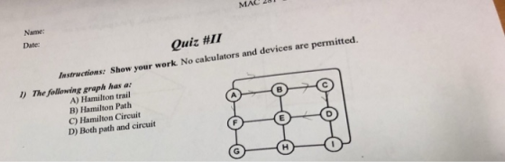 MAC 281 Date Quiz #11 Instructions: S how your work No calculators and devices are l) The following graph has a: A) Hamilton trail B) Hamilton Path C) Hamilton Circuit D) Both path and circuit A.