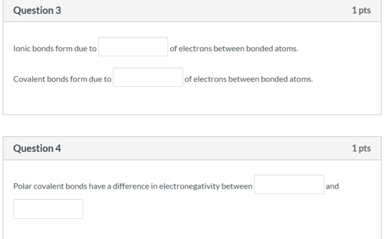 Question 3 1 pts Ionic bonds form due to of electrons between bonded atoms. Covalent bonds form due to of electrons between b