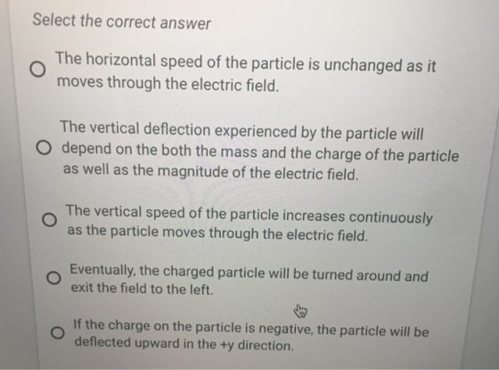 Select the correct answer The horizontal speed of the particle is unchanged as it moves through the electric field. The vertical deflection experienced by the particle will as well as the magnitude of the electric field. The vertical speed of the particle increases continuously O depend on the both the mass and the charge of the particle as the particle moves through the electric field. Eventually, the charged particle will be turned around and exit the field to the left. If the charge on the particle is negative, the particle will be deflected upward in the +y direction.