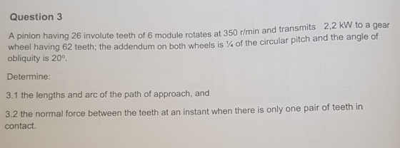 2,2 kW to a gear Question 3 A pinion having 26 involute teeth of 6 module rotates at 350 r/min and transm at 350 r/min and tr