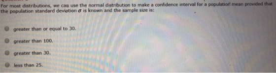 For most distributions, we can use the normal distribution to make a confidence interval for a populatiorl mean provided that the population standard deviation σ is known and the sample size is: O greater than or equal to 30. O greater than 100 O greater than 30. O less than 25.