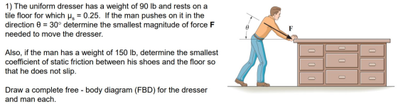 1) The uniform dresser has a weight of 90 lb and rests on a tile floor for which is = 0.25. If the man pushes on it in the di
