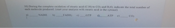 10) During the complete oxidation of stearie acid (C18) to CO: and I1I:O, indicate the total number of each molecule produced. (start your analysis with stearic acid in the cytosol) a) NADI b)-- FADI 12 c)--GTP d)-ATP e)