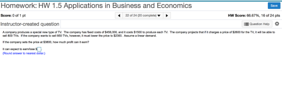 Homework: HW 1.5 Applications in Business and Economics Save Score: 0 of 1 pt Instructor-created question Acompany produces a special new type of TV. The company has fixed costs of $456,000, and it costs $1500 to produce each TV. The company projects that if it charges a price of $2600 for the TV, it will be able to 22 of 24 (20 complete) Hw Score: 66.67%, 16 of 24 pts Question Help sell 800 TVs. If the company wants to sell 850 TVs, however, it must lower the price to $2300. Assume a linear demand If the company sets the price at $3800, how much profit can it earn? It can expect to earnlose s Round answer to nearest dollar.)
