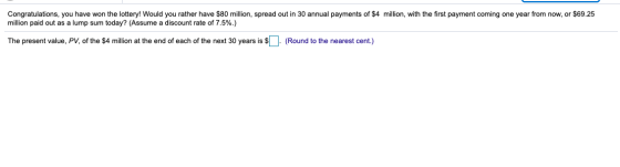 Congratulations, you have won the lottery! Would you rather have $80 million, spread out in 30 annual payments of $4 million,