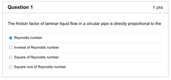 Question 1 1 pts The friction factor of laminar liquid flow in a circular pipe is directly proportional to the Reynolds numbe