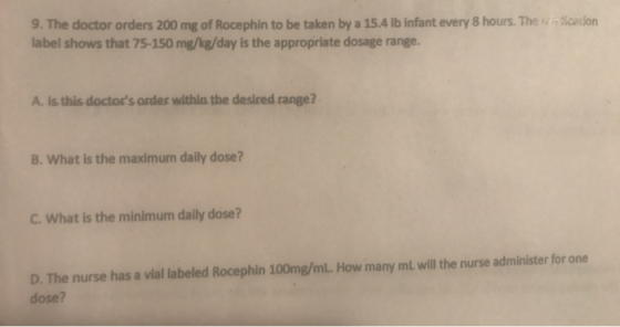9. The doctor orders 200 mg of Rocephin to be taken by a 15.4 lb infant every 8 hours. The label shows that 75-150 mg/kg/day