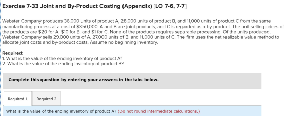 Exercise 7-33 Joint and By-Product Costing (Appendix) [LO 7-6, 7-7] E Webster Company produces 36,000 units of product A, 28,