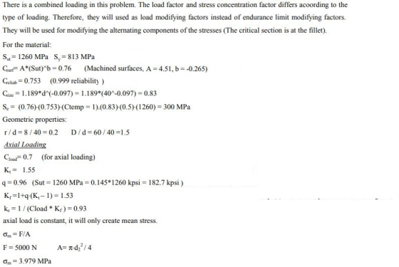 There is a combined loading in this problem. The load factor and stress concentration factor differs acoording to the type of loading. Therefore, they will used as load modifying factors instead of endurance limit modifying factors. They will be used for modifying the alternating components of the stresses (The critical section is at the fillet). For the material Sut 1260 MPa Sy 813 MPa Gurf A*(Sut)*b 0.76 (Machined surfaces, A 4.51, b -0.265) eliab 0.753 (0.999 reliability) Gie1.189*d(-0.097) 1.189 (40-0.097) 0.83 Se(0.76)(0.753) (Ctemp 1).(0.83) (0.5) (1260) 300 MPa Geometric properties Axial Loadin Cload0.7 (for axial loading) K1.55 q 0.96 (Sut 1260 MPa 0.145 1260 kpsi 182.7 kpsi) Kr 1+q.(K1) 153 ke (Cload Kr) 0.93 axial load is constant, it will only create mean stress Om F/A F 5000 N Om 3.979 MPa