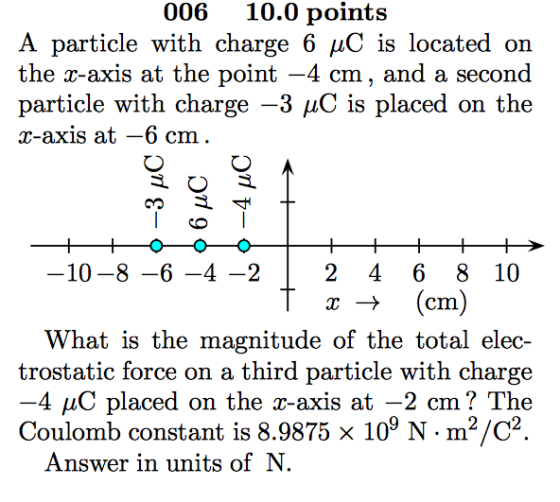 006 10.0 points A particle with charge 6 /C is located on the r-axis at the point -4 cm, and a second particle with charge-3 μC is placed on the r-axis at -6 cm 10-8 -6-4-2 2 4 6 8 10 x > (cm) What is the magnitude of the total elec- trostatic force on a third particle with charge 4 μC placed on the x-axis at-2 cm ? The Coulomb constant is 8.9875 x 109 N·m2/C2 Answer in units of N