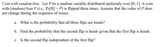 Coin with random bias. Let P be a random variable distributed uniformly over [0, 1]. A coin with (random) bias P (i.e., Pr[H]