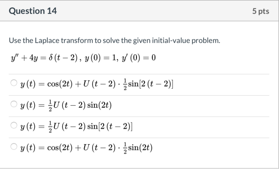 Question 14 5 pts Use the Laplace transform to solve the given initial-value problem. y + 4y=f(t – 2), y(0) = 1, y (0) = 0 O