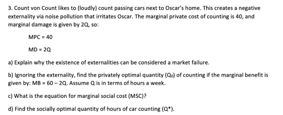 3. Count von Count likes to (loudly) count passing cars next to Oscars home. This creates a negative externality via noise pollution that irritates Oscar. The marginal private cost of counting is 40, and marginal damage is given by 2Q, so: MPC 40 MD 2Q a) Explain why the existence of externalities can be considered a market failure. b) lgnoring the externality, find the privately optimal quantity (Qo) of counting if the marginal benefit is given by: MB 60 2Q. Assume Q is in terms of hours a week. c) What is the equation for marginal social cost (MSC)? d) Find the socially optimal quantity of hours of car counting (Q*)