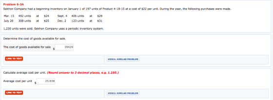 Problem 6-3A Sekhon Company had a beginning inventory on January 1 of 197 units of Product 4-18-15 at a cost of $22 per unit. During the year, the following purchases were made. Mar. 15 492 units at $24 Sept. 4 406 units at $29 July 20 308 units at 25 Dc. 2 123 units at $31 1,230 units were sold. Sekhon Company uses a periodic inventory system. Determine the cost of goods available for sale The cost of goods available for sale 39429 s LINK TO TEXT VIDEO: SIMILAR PROBLEM Calculate average cost per unit. (Round answer to 3 decimal places, e.g. 1.250.) Average cost per unit 25.838 LINK TO TEX VIDEO: SIMILAR PROBLEM