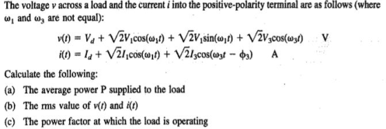 The voltage v across a load and the current i into the positive-polarity terminal are as follows (where , and ω3 are not equal): v(1) Va + V2Vicos@y) + V2V1sin(ωι) + V2V3Cos(W) Calculate the following: (a) The average power P supplied to the load (b) The rms value of v(t) and i(t) (c) The power factor at which the load is operating