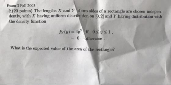 Exam 3 Fall 2003 2.(20 points) The lengths X and Y of two sides of a rectangle are chosen indepen- dently, with X having unif