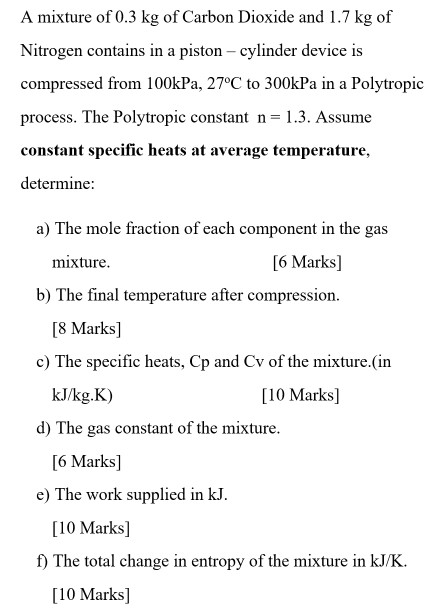 A mixture of 0.3 kg of Carbon Dioxide and 1.7 kg of Nitrogen contains in a piston - cylinder device is compresiod fom 100kPa