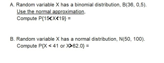 A. Random variable X has a binomial distribution, B(36, 0,5). Use the normal approximation, Compute P[15Kx<19)- B. Random variable X has a normal distribution, N(50, 100) Compute P(X < 41 or X>62.0)