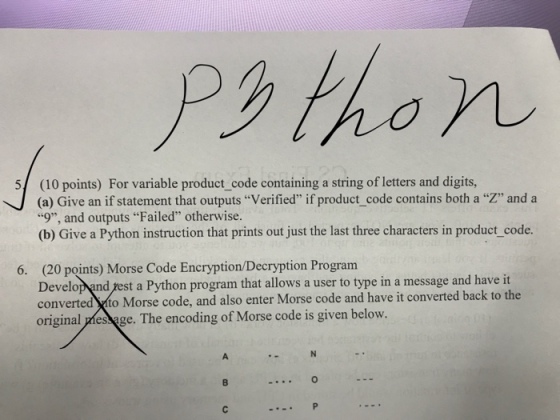Psthon (10 points) For variable product_ code containing a string of letters and digits, (a) Give an if statement that outputs “Verified if product-code contains both a 9, and outputs Failed otherwise. (b) Give a Python instruction that prints out just the last three characters in product_code. 5/ , and ˋ 6. (20 points) Morse Code Encryption/Decryption Program Develop and yest a Python program that allows a user to type in a message and haveit converted sto Morse code, and also enter Morse code and have it converted back to the original pmes pge. The encoding of Morse code is given below.