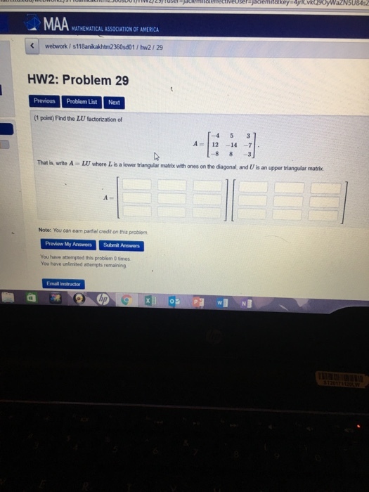 MAA MATHEMATICAL ASSOCIATION OF AMERICA K webwork / s118anikakhtm2360sd01 / hw2 29 HW2: Problem 29 Previous Problem ListNext (1 point) Find the LU factorization of A=| 12-14-71. -8 8-3 A-LUwhere Lis a lower triangular matrix with ones onthe diagonal, and U is an upper triangular matrix Note: You can eam partial credit on this probiem Preview My Answers Subemit Answers You have attempted this problem 0 imes You have unlienited atenmpts remaining