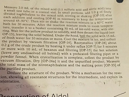 Measure 2.0 ml, of the mixed acid (1:l sulfuric acid and nite a small test tube or a conical vial. In small pottions, add divided naphthalene to the mixed acid, stirring or shaking each addition and cooling [OP-8] as nece around 45-S0°C. Then stit or shake the reaction mixture in a 60 bath for 20 minutes. After the reaction mixture cools to room tempera- ture, transfer it to a beaker ring. Wait for the yellow product to solidify, and then decant the liquid (see OP-15), leaving the solid behind. Under the hood, boil the solid with 15 mL of fresh water for 10 minutes or more. Co of finely OP-10) after ssary to keep the temperature °C water containing 50 mL. of ice-cold water, with stir- ol the mixture in ice, and collect the product by vacuum filtration (OP-16]. Recrystallize (OP-28) about 0.2 g of the crude product by heating it under reflux [OP-7] for 5 minutes or more with 10 mL of hexanes and filtering [OP-15] the hot solution leave any undissolved oil behind) with a preheated filtering pipet or a powder funnel. When crystallization is complete, collect the product by vacuum filtration. Dry [OP-26a] it and the unpurified product. Measure the total mass of the nitronaphthalene and the melting point [OP-33] of the purified product Deduce the structure of the product. Write a mechanism for the reac- ion, showing all resonance structures for the intermediate, and explain its rientation. ropnrotion of Aldol