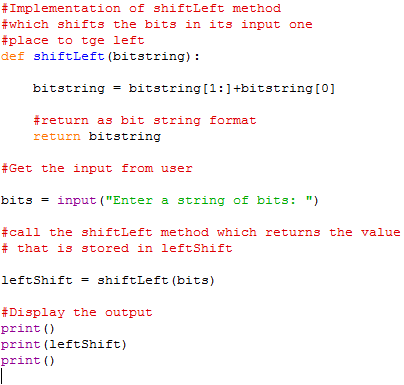 #Implementation of shiftLeft method #which shifts the bits in its input one #place to tge left def shiftLeft (bitstring): bitstringbitstring[1:1+bitstring[0] #return as bit string format return bitstring #Get the input from user bits = input (Enter a string f bits: ) #call the shiftLeft method which returns the value # that is stored in leftShift leftShíft = shiftLeft (bits) #Display the output print () print (leftShift) print ()
