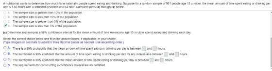 A nutritionist wants to determine how much time nationally people spend eating and drinking. Suppose for a random sample of 961 people age 15 or older, the mean amount of time spent eating or drinking per day is 1.86 hours with a standard deviation of 0.64 hour. Complete parts (a) through (d) below. 0 A. The sample size is greater than 10% of the population B. The sample size is less than 10% of the population. c. The sample size is greater than 5% of the population. D. The sample size is less than 5% of the population. (c) Determine and interpret a 99% confidence interval for the mean amount of time Americans age 15 or older spend eating and drinking each, day Select the correct choice below and fill in the answer boxes, if applicable, in your choice. Type integers or decimals rounded to three decimal places as needed. Use ascending order.) 0 A. There is a 99% probability that the mean amount of time spent eating or drinking per day is between L and [ hours OB The nutrtionist s 99% confident that the amount of time spent eating or drinking per day tran individuais between and ° C. The nutritionist is 99% confident that the mean amount of time spent eating or drinking per day is between and hours OD. The requirements for constructing a confidence interval are not satisted hours hours.