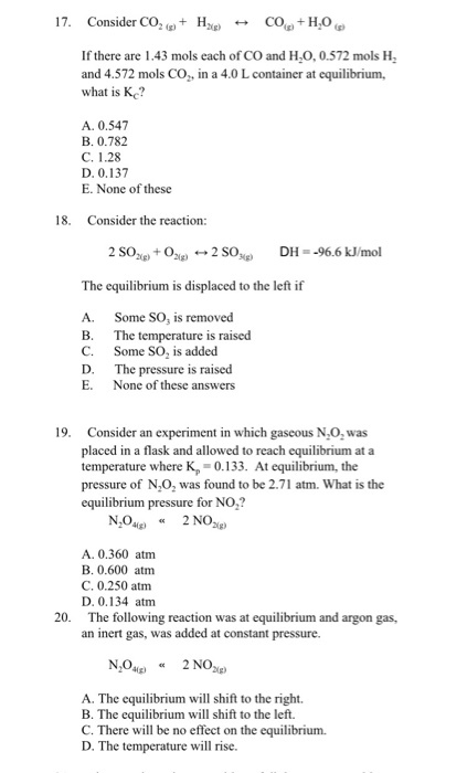17. Consider CO2(g) + Hag) COlgt Ho,g) 艹 If there are 1.43 mols each of CO and H0,0.572 mols H and 4.572 mols CO,, in a 4.0 L container at equilibrium, what is Kc? A. 0.547 B. 0.782 C. 1.28 D. 0.137 E. None of these 18. Consider the reaction: 2 song) + Ogg) ←→ 2 SOgg) DH-:-96.6 kJ/mol The equilibrium is displaced to the left if A. B. C. D. E. Some SO, is removed The temperature is raised Some SO2 is added The pressure is raised None of these answers 19. Consider an experiment in which gaseous NO, was placed in a flask and allowed to reach equilibrium at a temperature where Kp 0.133. t equilibrium, the pressure of N,O, was found to be 2.71 atm. What is the equilibrium pressure for NO,? A. 0.360 atm B. 0.600 atm C. 0.250 atm D. 0.134 atm The following reaction was at equilibrium and argon gas, an inert gas, was added at constant pressure. 20. A. The equilibrium will shift to the right. B. The equilibrium will shift to the left. C. There will be no effect on the equilibrium. D. The temperature will rise.