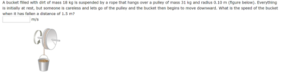 A bucket filed wlth dirt of mass 18 kg Is suspended by a rope that hangs over a pulley of mass 31 kg and radlus 0.10 m (figure below). Everything is initially at rest, but someone is careless and lets go of the pulley and the bucket then begins to move downward. What is the speed of the bucket when it has fallen a distance of 1.5 m? m/s