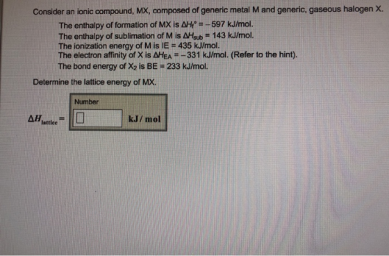 Consider an ionic compound, MX, composed of generic metal M and generic, gaseous halogen X. The enthalpy of formation of MX is 사ガ=-597 kJ/mol. The enthalpy of sublimation of M is AHsub 143 kJ/mol. The ionization energy of M is IE -435 kJ/mol. The electron affinity of X is AHEA--331 kJ/mol. (Refer to the hint). The bond energy of X2 is BE = 233 kJ/mol. Determine the lattice energy of MX. Number lattice