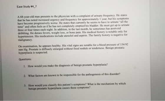 Case Study #47 A 68-year-old man presents to the physician with a complaint of urinary frequency. He states that he has noted increased urgency and frequency for approximately 1 year, but his symptoms have become progressively worse. He states that currently he seems to have to urinate all the time and often feels as if he has not completely emptied his bladder. He must get up to urinate three or four times each night. In addition, in the last month, he sometimes has postvoid dribbling. He denies fevers, weight loss, or bone pain. His medical history is notable only for hypertension. His medications include atenolol and aspirin. The family history is negative for malignancy On examination, he appears healthy. His vital signs are notable for a blood pressure of 154192 mm Hg. Prostate is diffusely enlarged without focal nodule or tenderness. Benign prostatic hyperplasia is suspected. Questions 1. How would you make the diagnosis of benign prostatic hyperplasia? 2. What factors are known to be responsible for the pathogenesis of this disorder? 3. How would you classify this patients symptoms? What is the mechanism by which benign prostatic hyperplasia causes these symptoms?