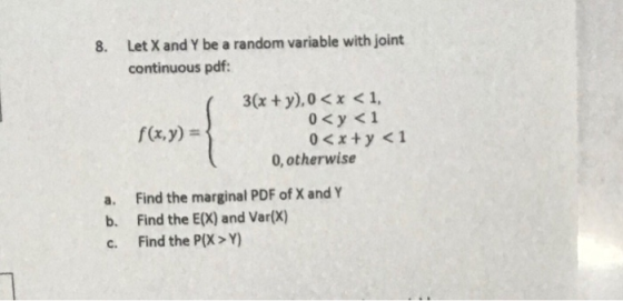 8. Let X and Y be a random variable with joint continuous pdf: f(x,y)- 0< y <1 0, otherwise a. b. c. Find the marginal PDF of
