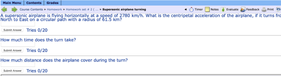 Main Menu contents | Grades I Course Contents » Homework » Homework set # 2 ( ework set #2( Timer Notes Evaluate Feedback 을 Print » Supersonic airplane turning . A supersonic airplane is flying horizontally at a speed of 2780 km/h. What is the centripetal acceleration of the airplane, if it turns fra North to East on a circular path with a radius of 61.5 km? Submit Answer Tries 0/20 How much time does the turn take? Submit Answer Tries 0/20 How much distance does the airplane cover during the turn? Submit Answer Tries 0/20