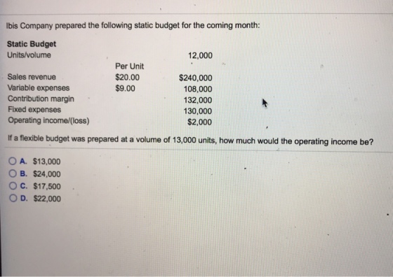 lbis Company prepared the following static budget for the coming month: Static Budget Units/volume 12,000 Per Unit $20.00 $9.00 Sales revenue Variable expenses Contribution margin Fixed expenses Operating income/(loss) $240,000 108,000 132,000 130,000 $2,000 If a flexible budget was prepared at a volume of 13,000 units, how much would the operating income be? OA. $13,000 B. $24,000 OC. $17,500 O D. $22,000