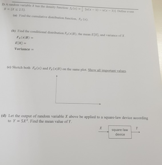 2) A random variable X has the density function: fr(x) =[u(x-1)-u(x-3)]. Define event B (Xs 2.5) (a) Find the cumulative dist