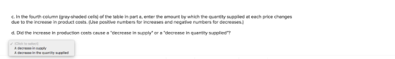 c. In the fourth column (gray-shaded cells) of the table in part a, enter the amount by which the quantity supplied at each price changes due to the increase in product costs. (Use positive numbers for increases and negative numbers for decreases.) d. Did the increase in production costs cause a decrease in supply or a decrease in quantity supplied? (Click to select A decrease in supply A decrease in the quantity supplied