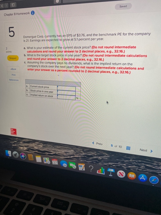 Saved Chapter 8 Homework Domergue Corp. currently has an EPS of $3.76, and the benchmark PE for the company is 21. Earnings a