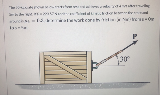 The 50-kg crate shown below starts from rest and achieves a velocity of 4 m/s after traveling 5m to the right. If P = 223.57