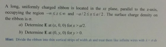 A long, uniformly charged ribbon is located in the xz plane, parallel to the z-axis, occupying the region -o and -a/2sxsa/2. The surface charge density on the ribbon is ?. a) Determine E at (x, 0, 0) for x >a/2. b) Determine E at (0, y, 0) for y >0. Hint: Divide the ribbon into thin vertical strips of width dr and treat them like infinite wires with ?-