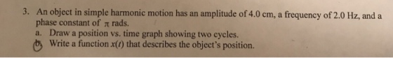 An object in simple harmonic motion has an amplitude of 4.0 cm, a frequency of 2.0 Hz, and a phase constant of π rads. a. Draw a position vs. time graph showing two cycles b Write a function x(0) that describes the objects position. 3.