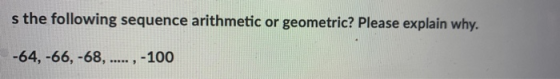 s the following sequence arithmetic or geometric? Please explain why. -64, -66, -68, ...., ,-100