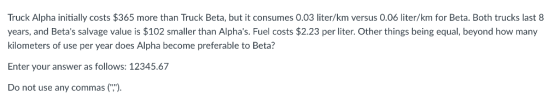 Truck Alpha initially costs $365 more than Truck Beta, but it consumes 0.03 liter/km versus 0.06 liter/km for Beta. Both trucks last 8 years, and Betas salvage value is $102 smaller than Alphas. Fuel costs $2.23 per liter. Other things being equal, beyond how many kilometers of use per year does Alpha become preferable to Beta? Enter your answer as follows: 12345.67 Do not use any commas()