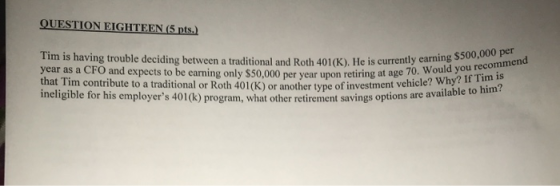 QUESTION EIGHTEEN (5 pts.) Tim is having trouble deciding between a traditional and Roth 401(K). He is current year as a CFO
