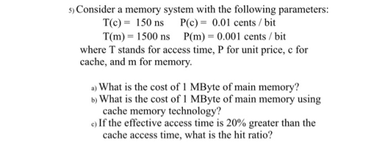 5) Consider a memory system with the following parameters: T(c) 150 ns P(c)-0.01 cents / bit T(m) 1500 ns P(m) 0.001 cents /