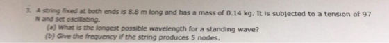 3. A string fixed at both ends is 8.8 m long and has a mass of 0.14 kg. It is subjected to a tension of 97 N and set oscilating. (a) What is the longest possible wavelength for a standing wave? (b) Give the frequency if the string produces 5 nodes.