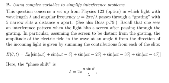 B. Using complex variables to simplify interference problems This question concerns a set up from Physics 123 (optics) in which light with wavelength λ and angular frequency w 2nc/λ passes through a grating with 5 narrow slits a distance a apart. (See also Boas p.79.) Recall that one sees an interference pattern when the light hits a screen after passing through the grating. In particular, assuming the screen to be distant from the grating, the am plitude of the electric field in the wave at an angle θ from the directio n of the incoming light is given by summing the contributions from each of the slits: Here, the phase shift is a sin θ