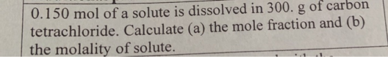 0.150 mol of a solute is dissolved in 300. g of carbon tetrachloride. Calculate (a) the mole fraction and (b) the molality of