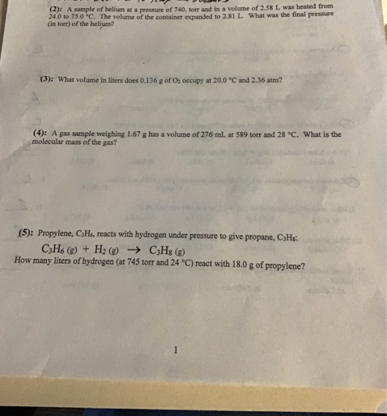 (2): A sample of helium at a pressure of 740. torr and in a volume of 2.58 L was heated from 24.0 to 750 °c. The volume of the container expanded to 2.81 L. What was the final pressure (in torr) of the helium? (3): What volume in liters does 0.136 g of O2 occupy at 20.0 °C and 2.36 atm? (4): A gas sample weighing 1.67 g has a volume of 276 mL at 589 torr and 28 °C. What is the molecular mass of the gas? (5): Propylene, CHs, reacts with hydrogen under pressure to give propane, CjHa How many liters of hydrogen (at 745 torr and 24 eC) react with 18.0 g of propylene?